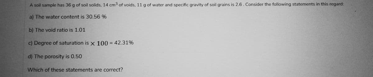 A soil sample has 36 g of soil solids, 14 cm³ of voids, 11 g of water and specific gravity of soil grains is 2.6. Consider the following statements in this regard:
a) The water content is 30.56 %
b) The void ratio is 1.01
c) Degree of saturation is x 100 = 42.31%
d) The porosity is 0.50
Which of these statements are correct?
