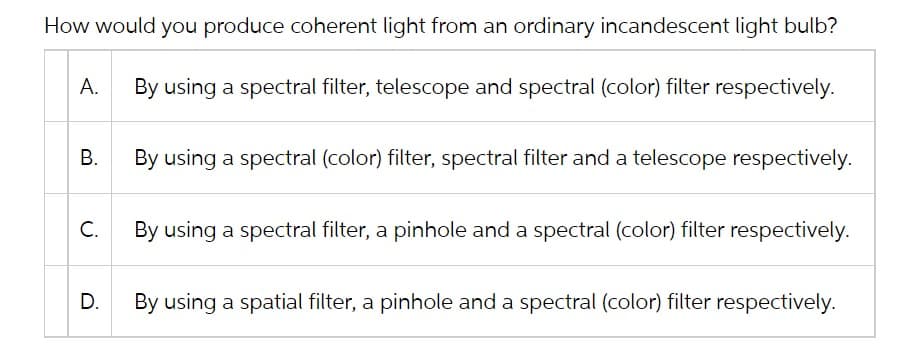 How would you produce coherent light from an ordinary incandescent light bulb?
A. By using a spectral filter, telescope and spectral (color) filter respectively.
B.
C.
D.
By using a spectral (color) filter, spectral filter and a telescope respectively.
By using a spectral filter, a pinhole and a spectral (color) filter respectively.
By using a spatial filter, a pinhole and a spectral (color) filter respectively.