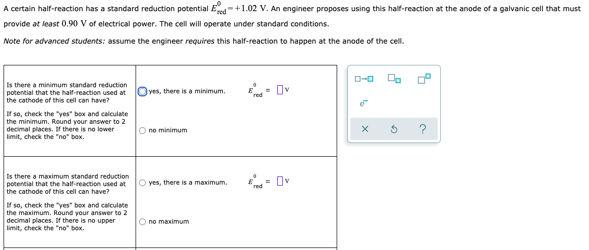 A certain half-reaction has a standard reduction potential End=+1.02 V. An engineer proposes using this half-reaction at the anode of a galvanic cell that must
provide at least 0.90 V of electrical power. The cell will operate under standard conditions.
Note for advanced students: assume the engineer requires this half-reaction to happen at the anode of the cell.
Is there a minimum standard reduction
potential that the half-reaction used at
the cathode of this cell can have?
= Iv
E red
O yes, there is a minimum.
If so, check the "yes" box and calculate
the minimum. Round your answer to 2
decimal places. If there is no lower
limit, check the "no" box.
O no minimum
Is there a maximum standard reduction
potential that the half-reaction used at
the cathode of this cell can have?
O yes, there is a maximum.
= Ov
´red
If so, check the "yes" box and calculate
the maximum. Round your answer to 2
decimal places. If there is no upper
limit, check the "no" box.
O no maximum
