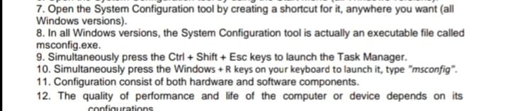 7. Open the System Configuration tool by creating a shortcut for it, anywhere you want (all
Windows versions).
8. In all Windows versions, the System Configuration tool is actually an executable file called
msconfig.exe.
9. Simultaneously press the Ctrl + Shift + Esc keys to launch the Task Manager.
10. Simultaneously press the Windows + R keys on your keyboard to launch it, type "msconfig".
11. Configuration consist of both hardware and software components.
12. The quality of performance and life of the computer or device depends on its
configurations
