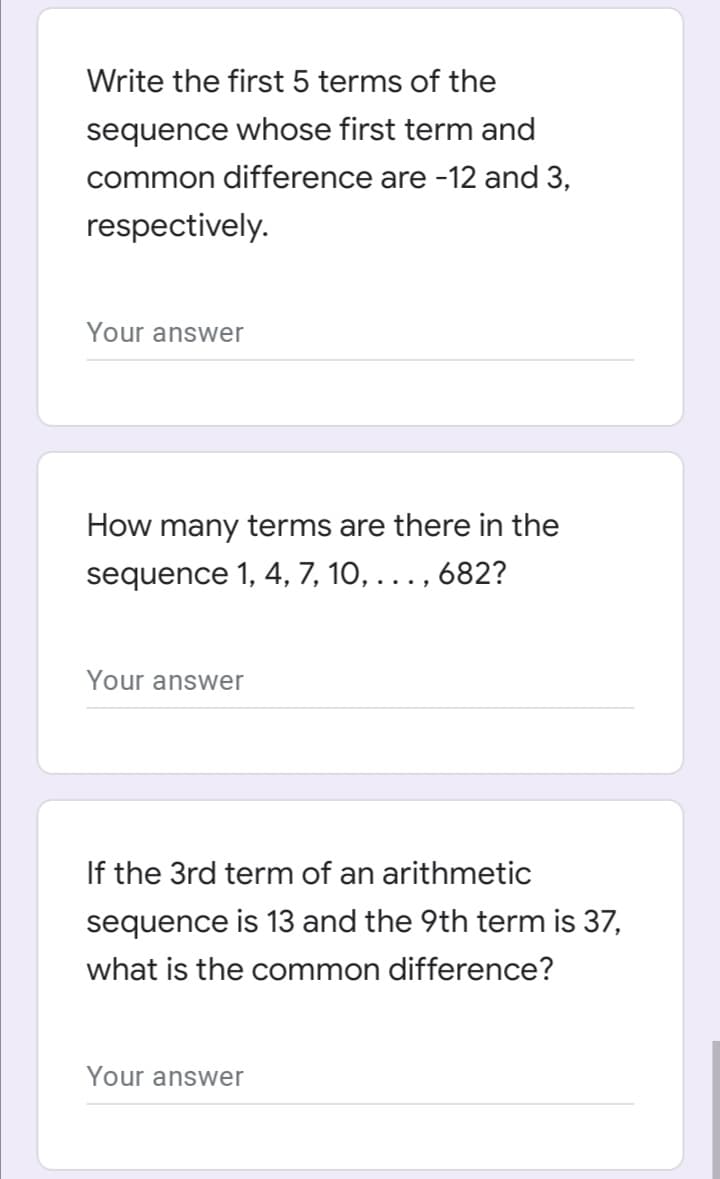 Write the first 5 terms of the
sequence whose first term and
common difference are -12 and 3,
respectively.
Your answer
How many terms are there in the
sequence 1, 4, 7, 10, ... , 682?
Your answer
If the 3rd term of an arithmetic
sequence is 13 and the 9th term is 37,
what is the common difference?
Your answer
