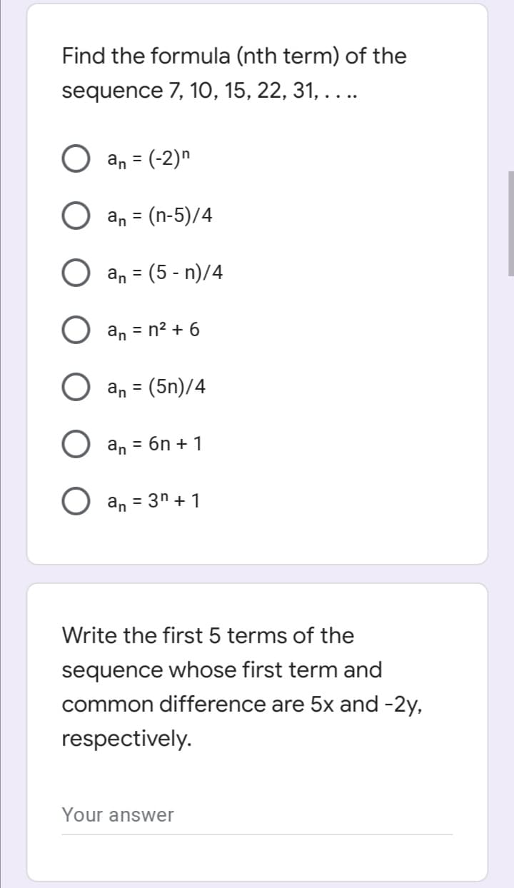 Find the formula (nth term) of the
sequence 7, 10, 15, 22, 31, . . ..
an = (-2)n
%3D
an = (n-5)/4
an = (5 - n)/4
O an = n² + 6
an = (5n)/4
%3D
an = 6n + 1
an = 3n + 1
Write the first 5 terms of the
sequence whose first term and
common difference are 5x and -2y,
respectively.
Your answer
