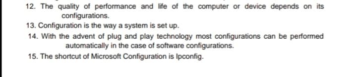 12. The quality of performance and life of the computer or device depends on its
configurations.
13. Configuration is the way a system is set up.
14. With the advent of plug and play technology most configurations can be performed
automatically in the case of software configurations.
15. The shortcut of Microsoft Configuration is Ipconfig.
