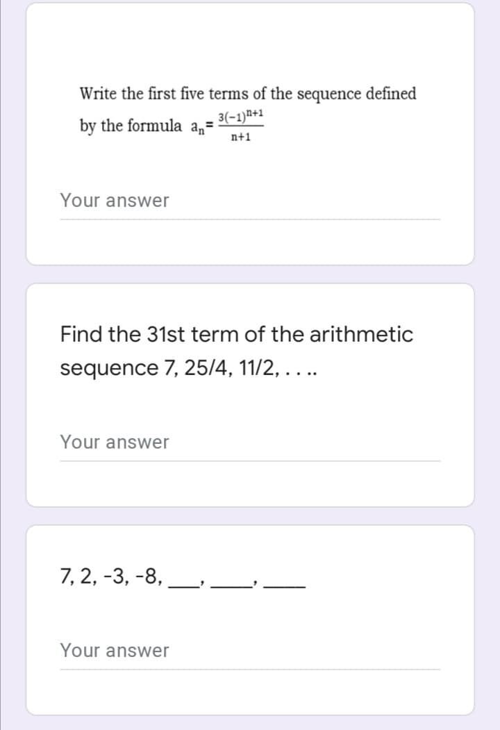 Write the first five terms of the sequence defined
3(-1)n+1
by the formula a,=
n+1
Your answer
Find the 31st term of the arithmetic
sequence 7, 25/4, 11/2, . . ..
Your answer
7, 2, -3, -8,
Your answer
