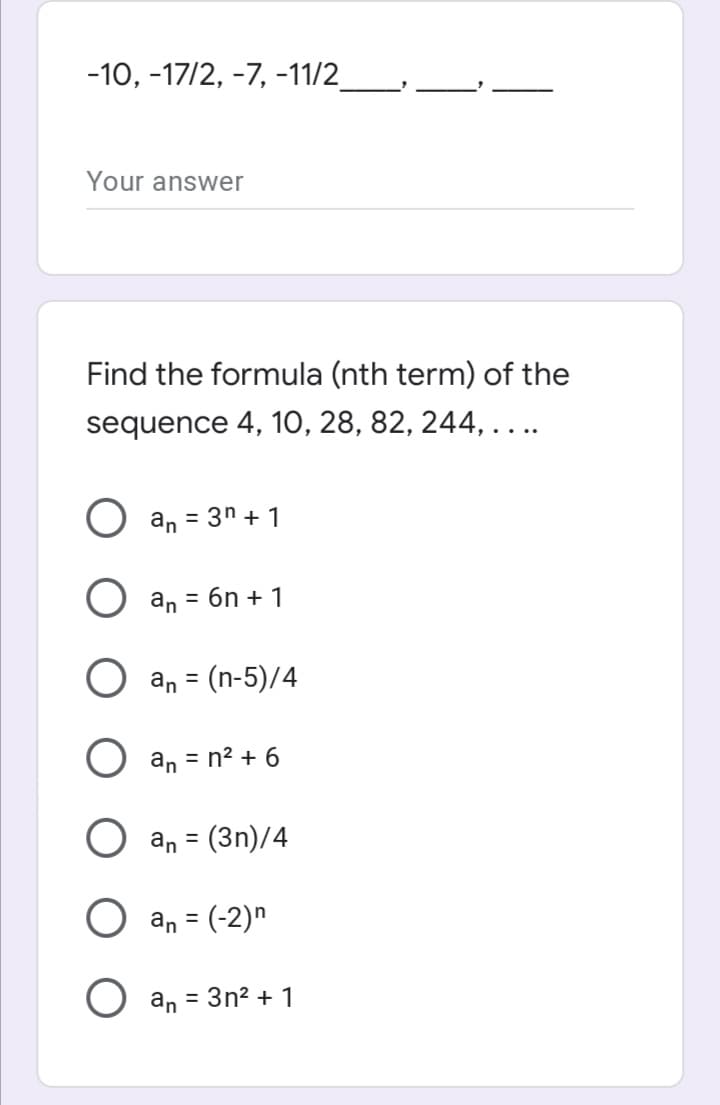 -10, -17/2, -7, -11/2
Your answer
Find the formula (nth term) of the
sequence 4, 10, 28, 82, 244, ...
an = 3n + 1
an = 6n + 1
an = (n-5)/4
an = n² + 6
an = (3n)/4
%3D
an = (-2)n
%3D
an
= 3n? + 1
