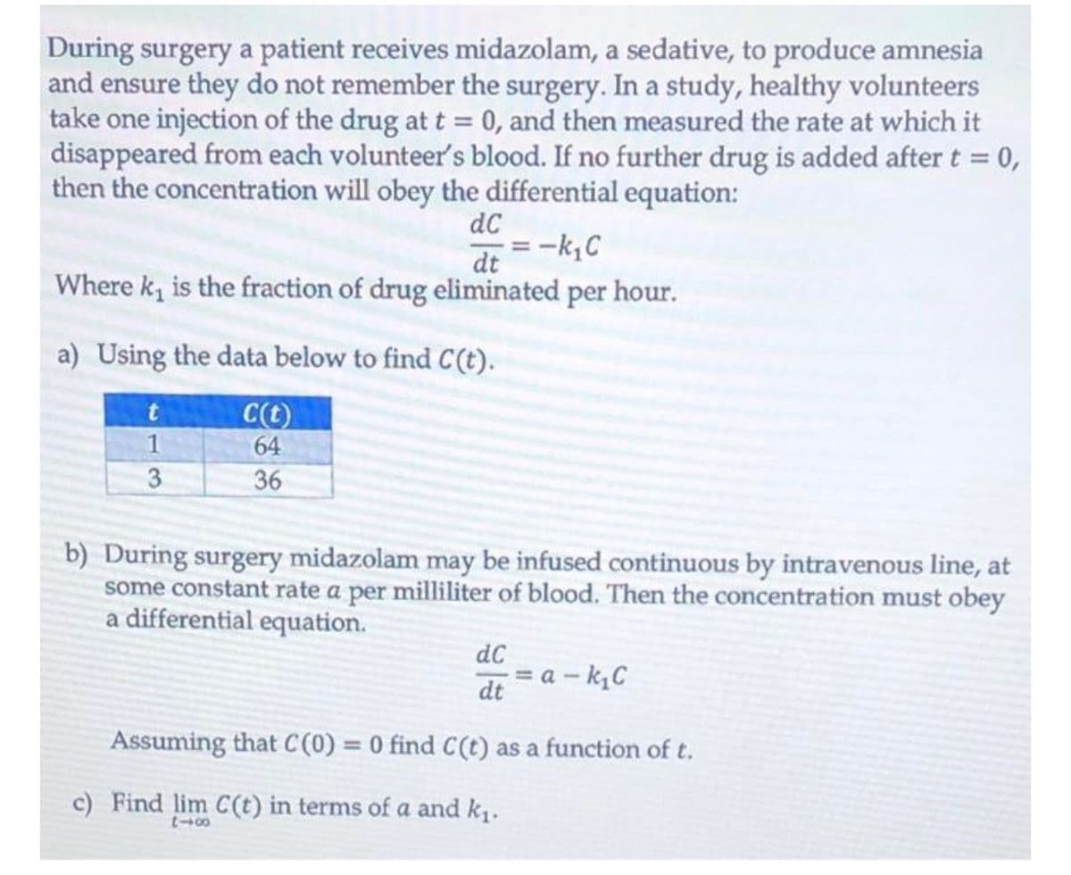 During surgery a patient receives midazolam, a sedative, to produce amnesia
and ensure they do not remember the surgery. In a study, healthy volunteers
take one injection of the drug at t = 0, and then measured the rate at which it
disappeared from each volunteer's blood. If no further drug is added after t = 0,
then the concentration will obey the differential equation:
dC
-k,C
dt
Where k, is the fraction of drug eliminated per hour.
a) Using the data below to find C(t).
C(t)
64
1
3
36
b) During surgery midazolam may be infused continuous by intravenous line, at
some constant rate a per milliliter of blood. Then the concentration must obey
a differential equation.
dC
= a - k,C
dt
Assuming that C(0) = 0 find C(t) as a function of t.
%3D
c) Find lim C(t) in terms of a and k1.
00-3
