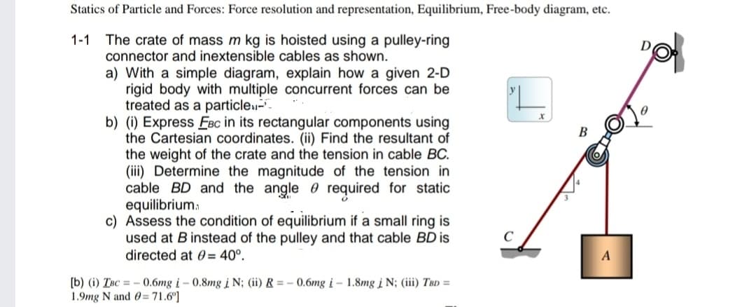 Statics of Particle and Forces: Force resolution and representation, Equilibrium, Free-body diagram, etc.
1-1 The crate of mass m kg is hoisted using a pulley-ring
connector and inextensible cables as shown.
a) With a simple diagram, explain how a given 2-D
rigid body with multiple concurrent forces can be
treated as a particle-
b) (i) Express EFBc in its rectangular components using
the Cartesian coordinates. (ii) Find the resultant of
the weight of the crate and the tension in cable BC.
(iii) Determine the magnitude of the tension in
cable BD and the angle required for static
equilibrium.
c) Assess the condition of equilibrium if a small ring is
used at B instead of the pulley and that cable BD is
directed at 0= 40°.
[b) (i) Inc - 0.6mg i-0.8mg i N; (ii) R = -0.6mg i- 1.8mg i N; (iii) TBD =
1.9mg N and 0= 71.6°]
B
A