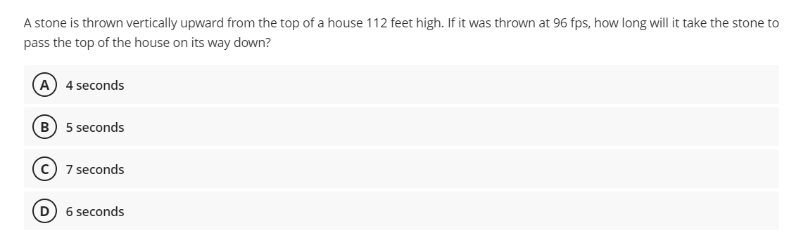 A stone is thrown vertically upward from the top of a house 112 feet high. If it was thrown at 96 fps, how long will it take the stone to
pass the top of the house on its way dowwn?
A
4 seconds
B) 5 seconds
7 seconds
D
6 seconds
