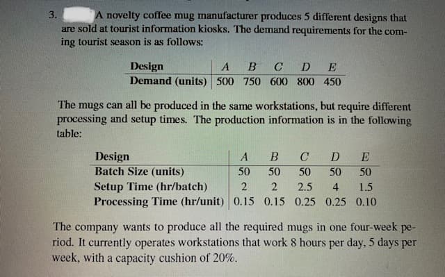 A novelty coffee mug manufacturer produces 5 different designs that
are sold at tourist information kiosks. The demand requirements for the com-
ing tourist season is as follows:
Design
Demand (units) 500 750 600 800 450
B
C
D
E
The mugs can all be produced in the same workstations, but require different
processing and setup times. The production information is in the following
table:
Design
Batch Size (units)
A
C
D
E
50
50
50
50
50
Setup Time (hr/batch)
Processing Time (hr/unit) 0.15 0.15 0.25 0.25 0.10
2.5
4
1.5
The company wants to produce all the required mugs in one four-week pe-
riod. It currently operates workstations that work 8 hours per day, 5 days per
week, with a capacity cushion of 20%.
3.
