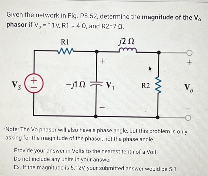 Given the network in Fig. P8.52, determine the magnitude of the Vo
phasor if Vs = 11V, R1 = 40, and R2=7 0.
j2 Ω
Vs
(+1
R1
www
-j1Q
+
V₁
R2
+
Provide your answer in Volts to the nearest tenth of a Volt
Do not include any units in your answer
Ex. If the magnitude is 5.12V, your submitted answer would be 5.1
Vo
Note: The Vo phasor will also have a phase angle, but this problem is only
asking for the magnitude of the phasor, not the phase angle.
