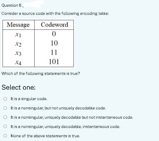 Question 5.
Consider a source code with the following encoding table:
Message
X1
Codeword
0
10
11
101
x2
X3
X4
Which of the following statements is true?
Select one:
O It is a singular code.
O It is a nonsingular, but not uniquely decodable code.
O It is a nonsingular, uniquely decodable but not instantaneous code.
O It is a nonsingular, uniquely decodable, instantaneous code.
None of the above statements is true.