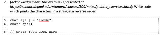 2. (Acknowledgement: This exercise is presented at
https://condor.depaul.edu/ntomuro/courses/309/notes/pointer_exercises.html): Write code
which prints the characters in a string in a reverse order.
5. char s[10] = "abcde";
6. char* cptr;
wwww
7.
8. // WRITE YOUR CODE HERE
