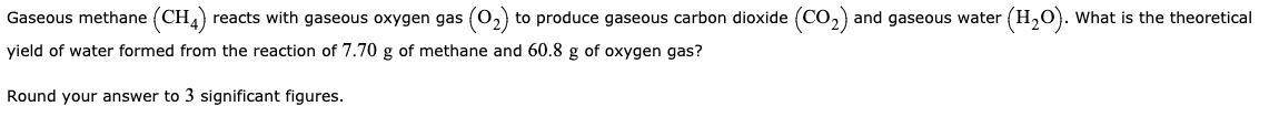 Gaseous methane (CH4) reacts with gaseous oxygen gas (02) to produce gaseous carbon dioxide (CO,) and gaseous water (H,0). What is the theoretical
yield of water formed from the reaction of 7.70 g of methane and 60.8 g of oxygen gas?
Round your answer to 3 significant figures.
