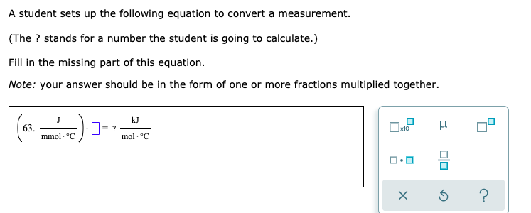 A student sets up the following equation to convert a measurement.
(The ? stands for a number the student is going to calculate.)
Fill in the missing part of this equation.
Note: your answer should be in the form of one or more fractions multiplied together.
J
kJ
63.
mmol · °C
|= ?
x10
mol - °C
?
