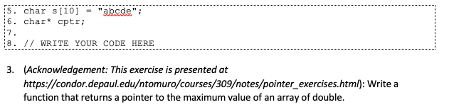 5. char s[10] = "abcde";
6. char* cptr;
www
7.
8. // WRITE YOUR CODE HERE
3. (Acknowledgement: This exercise is presented at
https://condor.depaul.edu/ntomuro/courses/309/notes/pointer_exercises.html): Write a
function that returns a pointer to the maximum value of an array of double.
