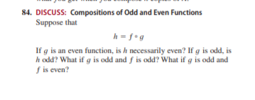 84. DISCUSS: Compositions of Odd and Even Functions
Suppose that
h = f•g
If g is an even function, is h necessarily even? If g is odd, is
h odd? What if g is odd and f is odd? What if g is odd and
f is even?
