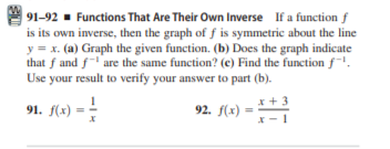 91-92 - Functions That Are Their Own Inverse If a function f
is its own inverse, then the graph of f is symmetric about the line
y = x. (a) Graph the given function. (b) Does the graph indicate
that f and f are the same function? (e) Find the function f.
Use your result to verify your answer to part (b).
91. f(2) = -
x +3
92. f(x) =

