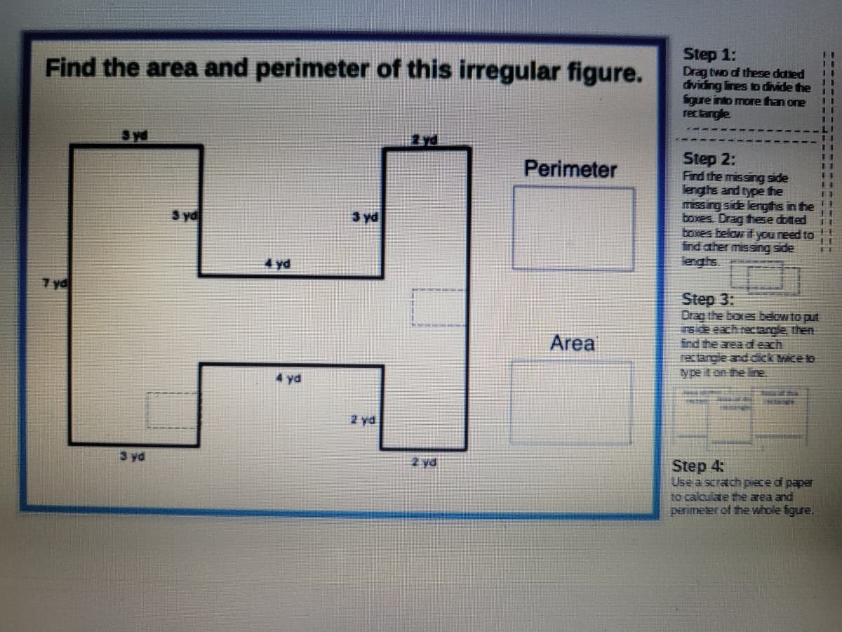 Step 1:
Drag two of these datted
dividing lines to divide the
igure into more than one
rectangle
Find the area and perimeter of this irregular figure.
11
LI
2yd
Step 2:
Find the missing side
lenghs and type the
missing side lerghs in fhe !!
boxes. Drag these dotted
boxes below if you reed to
ind ather missing side
lenghs.
Perimeter
11
3 yd
3 yd
4 yd
7 yd
Step 3:
Drag the boxes below to put
inside each rectange, then
End the area df each
rectangle and dick wice to
type it on the line.
Area
4 yd
2 yd
3 yd
2 yd
Step 4:
Use a scratch piece d paper
to calculate the area and
penimeter of the whole figure.
