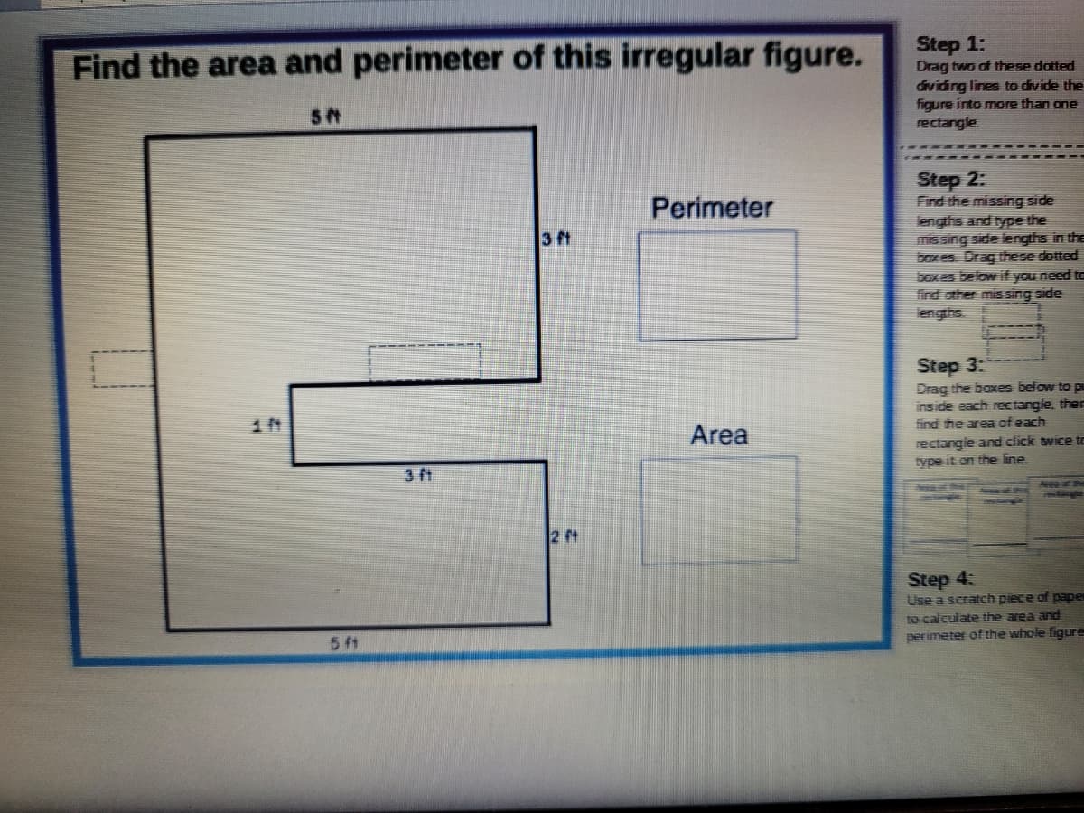 Step 1:
Drag two of these dotted
dividing lines to divide the
figure into more than one
rectangle
Find the area and perimeter of this irregular figure.
Step 2:
Find the missing side
engths and type the
mis sing side lengths in the
boxes. Drag these dotted
box es below if you need to
find other mis sing side
lengths.
Perimeter
3 ft
Step 3:
Drag the boxes below to pu
inside each rectangle, ther
find the area of each
Area
rectangie and click twice to
type it on the line
3 ft
Aeeo of thi
2 ft
Step 4:
Use a scratch piece of pape
to calculate the area and
perimeter of the whole figure
5 f1
