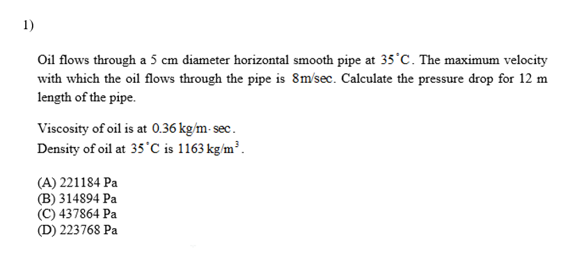 Oil flows through a 5 cm diameter horizontal smooth pipe at 35°C. The maximum velocity
with which the oil flows through the pipe is 8m/sec. Calculate the pressure drop for 12 m
length of the pipe.
Viscosity of oil is at 0.36 kg/m- sec.
Density of oil at 35°C is 1163 kg/m³.
(A) 221184 Pa
(B) 314894 Pa
(C) 437864 Pa
(D) 223768 Pa
