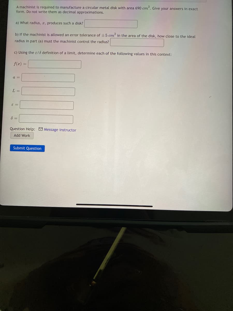 A machinist is required to manufacture a circular metal disk with area 690 cm. Give your answers in exact
form. Do not write them as decimal approximations.
a) What radius, x, produces such a disk?
b) If the machinist is allowed an error tolerance of ±5 cm" in the area of the disk, how close to the ideal
radius in part (a) must the machinist control the radius?
c) Using the e/8 definition of a limit, determine each of the following values in this context:
f(x) =
a =
L =
E =
Question Help: Message instructor
Add Work
Submit Question
