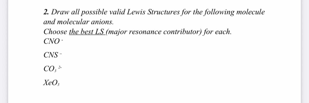 2. Draw all possible valid Lewis Structures for the following molecule
and molecular anions.
Choose the best LS (major resonance contributor) for each.
CNO -
CNS -
CO;
XeO;
