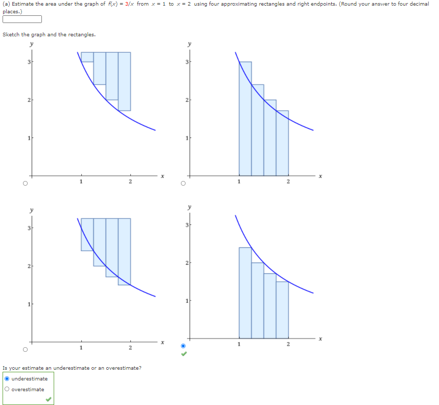 (a) Estimate the area under the graph of f(x) = 3/x from x = 1 to x = 2 using four approximating rectangles and right endpoints. (Round your answer to four decimal
places.)
Sketch the graph and the rectangles.
3
2
Is your estimate an underestimate or an overestimate?
underestimate
O overestimate
21
