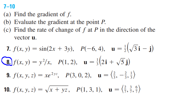 7-10
(a) Find the gradient of f.
(b) Evaluate the gradient at the point P.
(c) Find the rate of change of f at P in the direction of the
vector u.
= :(/3i – j)
= (2i + /5 j)
= (}, – }, })
= (}, }. 4)
7. f(x, у) — sin(2х + Зу), Р(-6, 4), и
8 f(x, y) = y/x, P(1, 2), u
9. f(x, у, г) — хе 2у, Р(3, 0, 2),
и
-
3>
10. f(х, у, 2) 3D Vx+ yz, P(1,3, 1), и 3D
2 3
7» 7, 7
