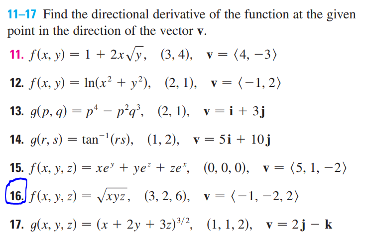 11-17 Find the directional derivative of the function at the given
point in the direction of the vector v.
11. f(x, y) = 1 + 2x/y, (3,4), v= (4, –3)
12. f(x, у) — In(x? + у?), (2, 1), v3 (-1,2)
||
13. д(р, q) — р* - р'g, (2, 1), v %3Di+3j
14. g(r, s) = tan"(rs), (1, 2), v = 5i + 10j
15. f(x, y, z) = xe' + ye² + ze*, (0,0, 0),
(5, 1, –2)
|
(16. f(x, y, z) = Vxyz, (3, 2, 6), v=(-1,–2, 2)
17. д(х, у, 2) — (х + 2у + 32)3/2, (1, 1, 2), v %3D 2j — k
||
