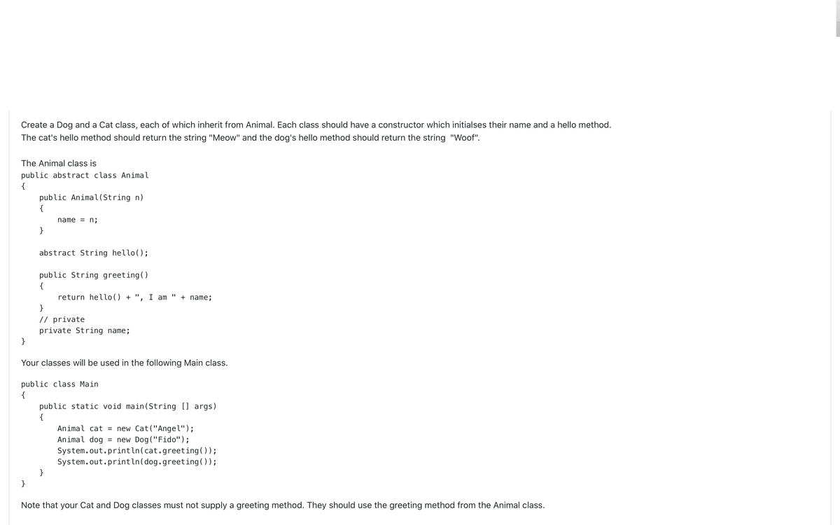 Create a Dog and a Cat class, each of which inherit from Animal. Each class should have a constructor which initialses their name and a hello method.
The cat's hello method should return the string "Meow" and the dog's hello method should return the string "Woof".
The Animal class is
public abstract class Animal
{
public Animal(String n)
{
name = n;
}
abstract String hello();
public String greeting()
{
return hello() + ", I am
+ name;
}
// private
private String name;
}
Your classes will be used in the following Main class.
public class Main
{
public static void main(String [] args)
{
Animal cat = new Cat("Angel");
Animal dog
= new Dog("Fido");
System.out.println(cat.greeting());
System.out.println(dog.greeting());
}
}
Note that your Cat and Dog classes must not supply a greeting method. They should use the greeting method from the Animal class.
