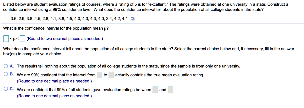 Listed below are student evaluation ratings of courses, where a rating of 5 is for "excellent." The ratings were obtained at one university in a state. Construct a
confidence interval using a 99% confidence level. What does the confidence interval tell about the population of all college students in the state?
3.6, 2.9, 3.8, 4.5, 2.8, 4.1, 3.8, 4.5, 4.0, 4.3, 4.3, 4.0, 3.4, 4.2, 4.1 O
What is the confidence interval for the population mean µ?
(Round to two decimal places as needed.)
What does the confidence interval tell about the population of all college students in the state? Select the correct choice below and, if necessary, fill in the answer
box(es) to complete your choice.
A. The results tell nothing about the population of all college students in the state, since the sample is from only one university.
O B. We are 99% confident that the interval from
to
actually contains the true mean evaluation rating.
(Round to one decimal place as needed.)
C.
We are confident that 99% of all students gave evaluation ratings between
and
(Round to one decimal place as needed.)
