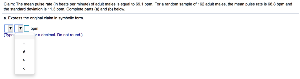 Claim: The mean pulse rate (in beats per minute) of adult males is equal to 69.1 bpm. For a random sample of 162 adult males, the mean pulse rate is 68.8 bpm and
the standard deviation is 11.3 bpm. Complete parts (a) and (b) below.
a. Express the original claim in symbolic form.
bpm
(Туре
or a decimal. Do not round.)
%3D
>
V
