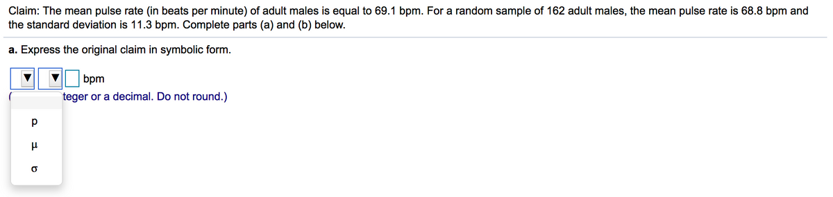 Claim: The mean pulse rate (in beats per minute) of adult males is equal to 69.1 bpm. For a random sample of 162 adult males, the mean pulse rate is 68.8 bpm and
the standard deviation is 11.3 bpm. Complete parts (a) and (b) below.
a. Express the original claim in symbolic form.
bpm
teger or a decimal. Do not round.)
