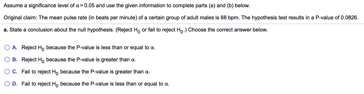 Assume a significance level of a = 0.05 and use the given information to complete parts (a) and (b) below.
Original claim: The mean pulse rate (in beats per minute) of a certain group of adult males is 68 bpm. The hypothesis test results in a P-value of 0.0826.
a. State a conclusion about the null hypothesis. (Reject H, or fail to reject Ho.) Choose the correct answer below.
O A. Reject H, because the P-value is less than or equal to a.
B. Reject H, because the P-value is greater than a.
C. Fail to reject H, because the P-value is greater than a.
D. Fail to reject Ho because the P-value is less than or equal to a.
