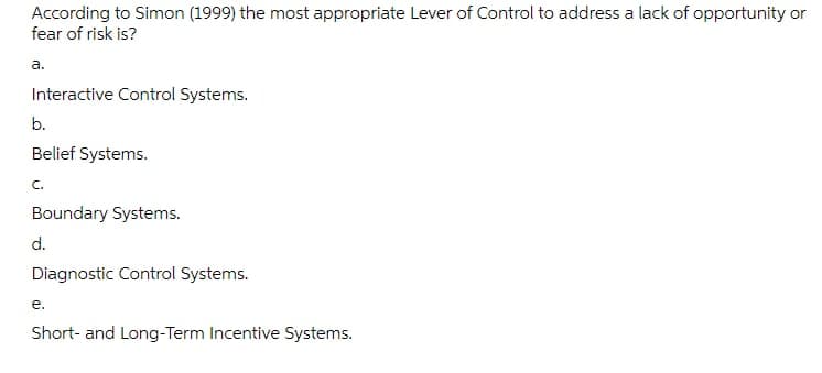 According to Simon (1999) the most appropriate Lever of Control to address a lack of opportunity or
fear of risk is?
a.
Interactive Control Systems.
b.
Belief Systems.
C.
Boundary Systems.
d.
Diagnostic Control Systems.
e.
Short- and Long-Term Incentive Systems.