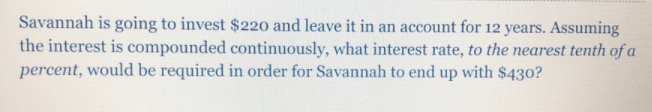 Savannah is going to invest $220 and leave it in an account for 12 years. Assuming
the interest is compounded continuously, what interest rate, to the nearest tenth of a
percent, would be required in order for Savannah to end up with $430?
