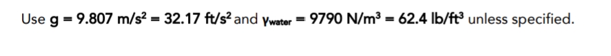 Use g = 9.807 m/s? = 32.17 ft/s? and ywater = 9790 N/m³ = 62.4 lb/ft³ unless specified.
