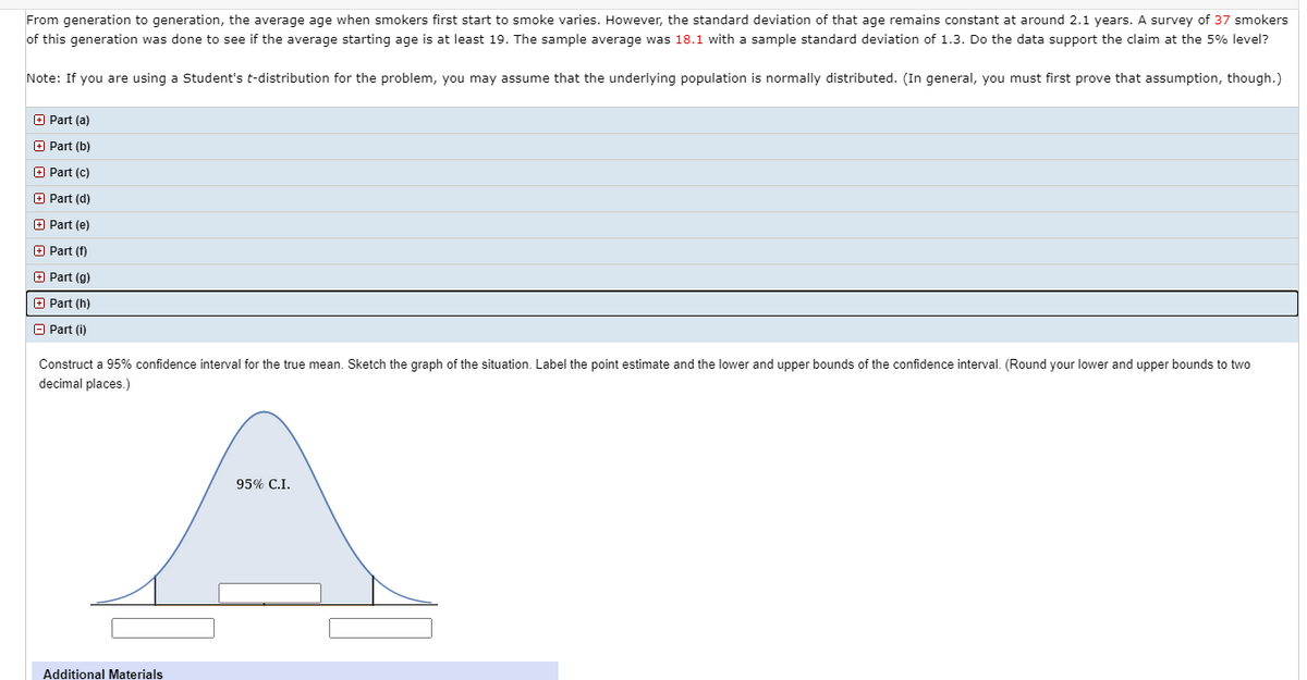 From generation to generation, the average age when smokers first start to smoke varies. However, the standard deviation of that age remains constant at around 2.1 years. A survey of 37 smokers
of this generation was done to see if the average starting age is at least 19. The sample average was 18.1 with a sample standard deviation of 1.3. Do the data support the claim at the 5% level?
Note: If you are using a Student's t-distribution for the problem, you may assume that the underlying population is normally distributed. (In general, you must first prove that assumption, though.)
O Part (a)
O Part (b)
O Part (c)
O Part (d)
O Part (e)
O Part (f)
O Part (g)
+ Part (h)
O Part (i)
Construct a 95% confidence interval for the true mean. Sketch the graph of the situation. Label the point estimate and the lower and upper bounds of the confidence interval. (Round your lower and upper bounds to two
decimal places.)
95% C.I.
Additional Materials
