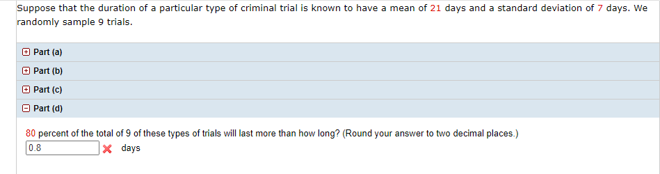 Suppose that the duration of a particular type of criminal trial is known to have a mean of 21 days and a standard deviation of 7 days. We
randomly sample 9 trials.
+ Part (a)
O Part (b)
O Part (c)
Part (d)
80 percent of the total of 9 of these types of trials will last more than how long? (Round your answer to two decimal places.)
0.8
|× days
