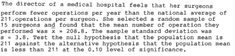 The director of a medical hospital feels that her surgeons
perform fewer operations per year than the national average of
211.operations per surgeon. She selected a random sample of
15 surgeons and found that the mean number of operation they
performed was x = 208.8. The sample standard deviation was
s = 3.8. Test the null hypothesis that the population mean is
211 against the alternative hypothesis that the population mean
is less than 211 at the 0.10 level of significance.
