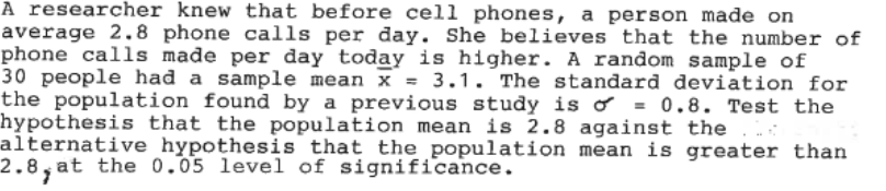 A researcher knew that before cell phones, a person made on
average 2.8 phone calls per day. She believes that the number of
phone calls made per day today is higher. A random sample of
30 people had a sample mean x = 3.1. The standard deviation for
the population found by a previous study is o = 0.8. Test the
hypothesis that the population mean is 2.8 against the
alternative hypothesis that the population mean is greater than
at the 0.05 level of significance.
2.8,at
