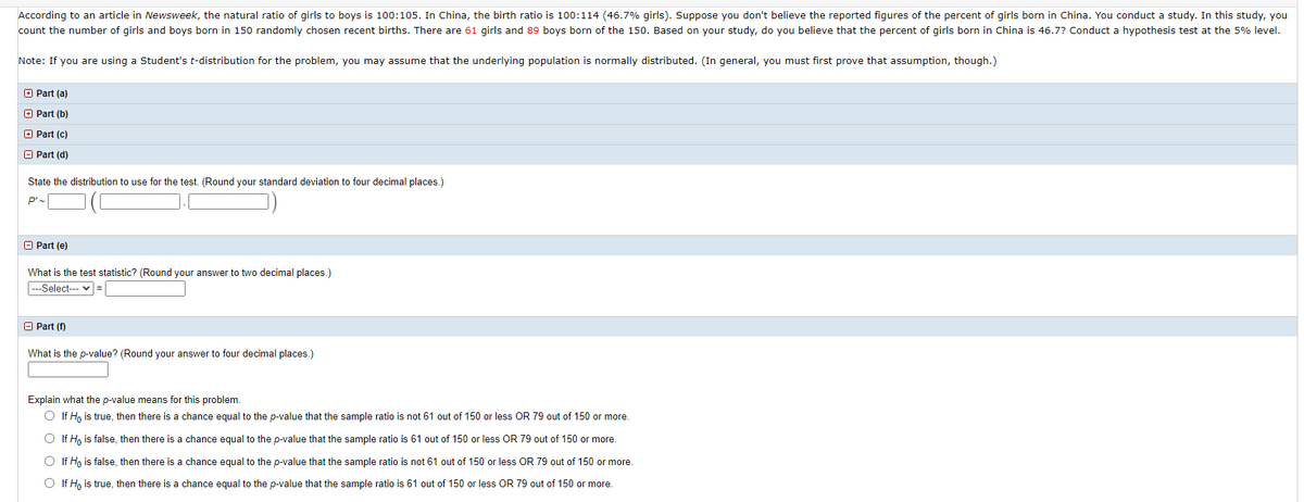 According to an article in Newsweek, the natural ratio of girls to boys is 100:105. In China, the birth ratio is 100:114 (46.7% girls). Suppose you don't believe the reported figures of the percent of girls born in China. You conduct a study. In this study, you
count the number of girls and boys born in 150 randomly chosen recent births. There are 61 girls and 89 boys born of the 150. Based on your study, do you believe that the percent of girls born in China is 46.7? Conduct a hypothesis test at the 5% level.
Note: If you are using a Student's t-distribution for the problem, you may assume that the underlying population is normally distributed. (In general, you must first prove that assumption, though.)
O Part (a)
+ Part (b)
O Part (c)
O Part (d)
State the distribution to use for the test. (Round your standard deviation to four decimal places.)
P'-
O Part (e)
What is the test statistic? (Round your answer to two decimal places.)
--Select-- v =
O Part (f)
What is the p-value? (Round your answer to four decimal places.)
Explain what the p-value means for this problem.
O If H, is true, then there is a chance equal to the p-value that the sample ratio is not 61 out of 150 or less OR 79 out of 150 or more.
O If H, is false, then there is a chance equal to the p-value that the sample ratio is 61 out of 150 or less OR 79 out of 150 or more.
O If H, is false, then there is a chance equal to the p-value that the sample ratio is not 61 out of 150 or less OR 79 out of 150 or more.
O If H, is true, then there is a chance equal to the p-value that the sample ratio is 61 out of 150 or less OR 79 out of 150 or more.
