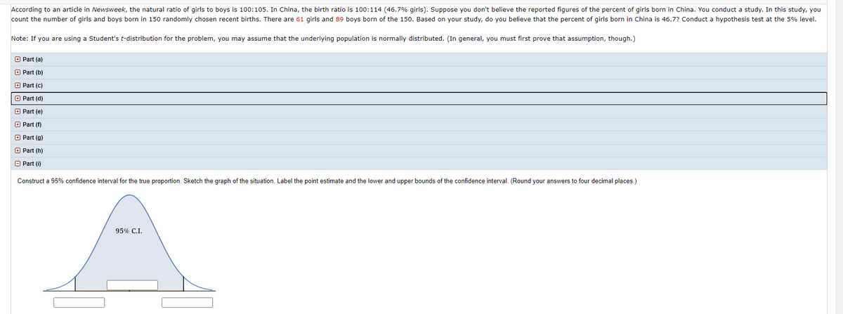 According to an article in Newsweek, the natural ratio of girls to boys is 100:105. In China, the birth ratio is 100:114 (46.7% girls). Suppose you don't believe the reported figures of the percent of girls born in China. You conduct a study. In this study, you
count the number of girls and boys born in 150 randomly chosen recent births. There are 61 girls and 89 boys born of the 150. Based on your study, do you believe that the percent of girls born in China is 46.7? Conduct a hypothesis test at the 5% level.
Note: If you are using a Student's t-distribution for the problem, you may assume that the underlying population is normally distributed. (In general, you must first prove that assumption, though.)
O Part (a)
O Part (b)
O Part (c)
O Part (d)
O Part (e)
O Part (f)
O Part (g)
E Part (h)
A Part (i)
Construct a 95% confidence interval for the true proportion. Sketch the graph of the situation. Label the point estimate and the lower and upper bounds of the confidence interval. (Round your answers to four decimal places.)
95% C.I.
