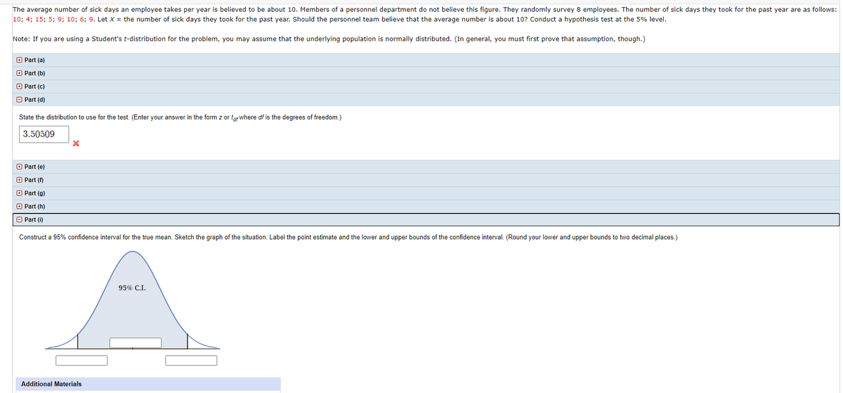The average number of sick days an employee takes per year is believed to be about 10. Members of a personnel department do not believe this figure. They randomly survey 8 employees. The number of sick days they took for the past year are as follows:
10; 4; 15; 5; 9; 10; 6; 9. Let X = the number of sick days they took for the past year. Should the personnel team believe that the average number is about 10? Conduct a hypothesis test at the 5% level.
Note: If you are using a Student's t-distribution for the problem, you may assume that the underlying population is normally distributed. (In general, you must first prove that assumption, though.)
O Part (a)
O Part (b)
O Part (c)
O Part (d)
State the distribution to use for the test. (Enter your answer in the form z or tar Wwhere df is the degrees of freedom.)
3.50509
O Part (e)
O Part (f)
O Part (g)
O Part (h)
O Part (i)
Construct a 95% confidence interval for the true mean. Sketch the graph of the situation. Label the point estimate and the lower and upper bounds of the confidence interval. (Round your lower and upper bounds to two decimal places.)
95% C.I.
Additional Materials
