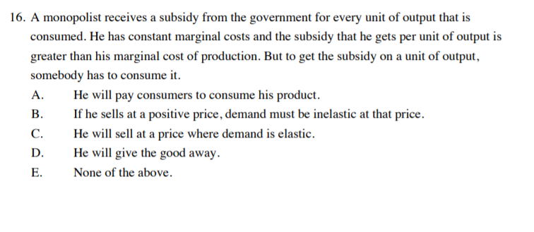 16. A monopolist receives a subsidy from the government for every unit of output that is
consumed. He has constant marginal costs and the subsidy that he gets per unit of output is
greater than his marginal cost of production. But to get the subsidy on a unit of output,
somebody has to consume it.
He will pay consumers to consume his product.
If he sells at a positive price, demand must be inelastic at that price.
A.
В.
С.
He will sell at a price where demand is elastic.
D.
He will give the good away.
E.
None of the above.
