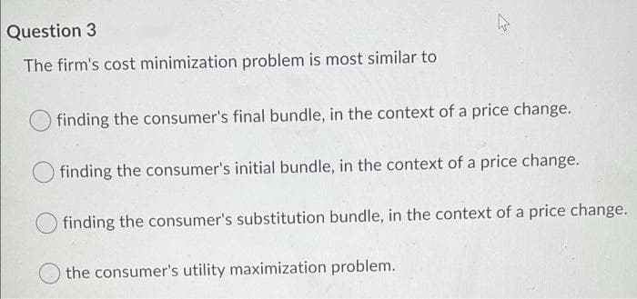 Question 3
The firm's cost minimization problem is most similar to
O finding the consumer's final bundle, in the context of a price change.
finding the consumer's initial bundle, in the context of a price change.
finding the consumer's substitution bundle, in the context of a price change.
the consumer's utility maximization problem.
