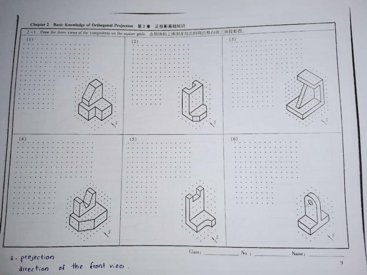 Chapter 2 Basic Knowledge of Orthogonal Prajection 2 E A iA
2-1
Draw the three views of the components on the square grids, th ta0 y AIN E OMAR 2E.
(3)
(1)
(2)
(4)
(5)
(6)
Class:
No. :
Name:
S- projection
6.
direction
of the front vieo .
...
....
