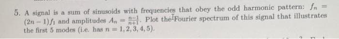 5. A signal is a sum of sinusoids with frequencies that obey the odd harmonic pattern: fn =
(2n – 1)fi and amplitudes A,= . Plot the Fourier spectrum of this signal that illustrates
the first 5 modes (i.e. has n = 1, 2, 3, 4, 5).
n-1
%3D
