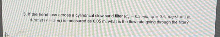 3. If the head loss across a cylindrical slow sand filter (d, = 0.5 mm, p = 0.4, depth = 1m,
diameter = 5 m) is measured as 0.05 m, what is the flow rate going through the filter?
%3!
