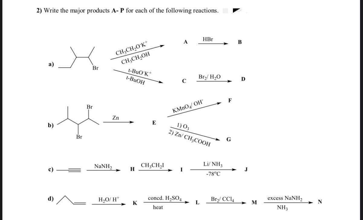 2) Write the major products A- P for each of the following reactions.
HBr
A
В
CH;CH,O K*
CH;CH,OH
t-BuO K*
а)
Br
t-BUOH
Br/ H20
D
F
Br
KMNO4/ OH
Zn
E
1) 03
2) Zn/ CH3COOH
b)
Br
G
Li/ NH3
NaNH,
CH;CH,I
H
c)
J
-78°C
d)
H2O/ H*
concd. H2SO4
Br,/ CCI4
excess NaNH,
K
L
M
N
heat
NH3
